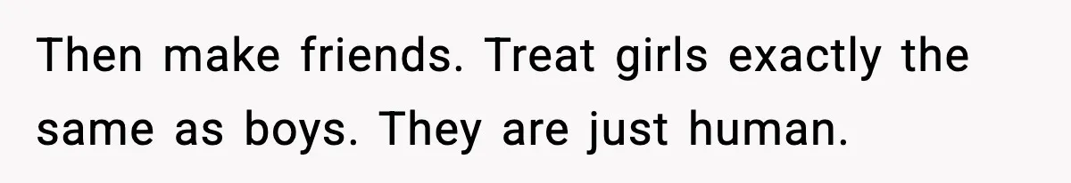 Then make friends. Treat girls exactly the same as boys. They are just human.