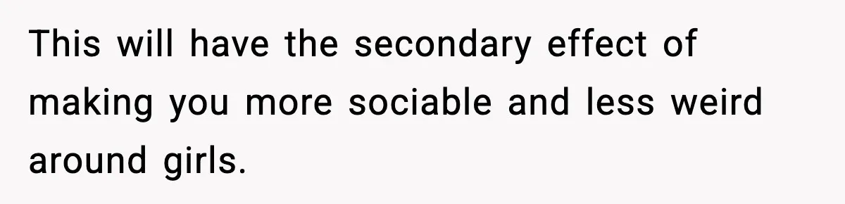 This will have the secondary effect of making you more sociable and less weird around girls.