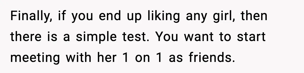 Finally, if you end up liking any girl, then there is a simple test. You want to start meeting with her 1 on 1 as friends.