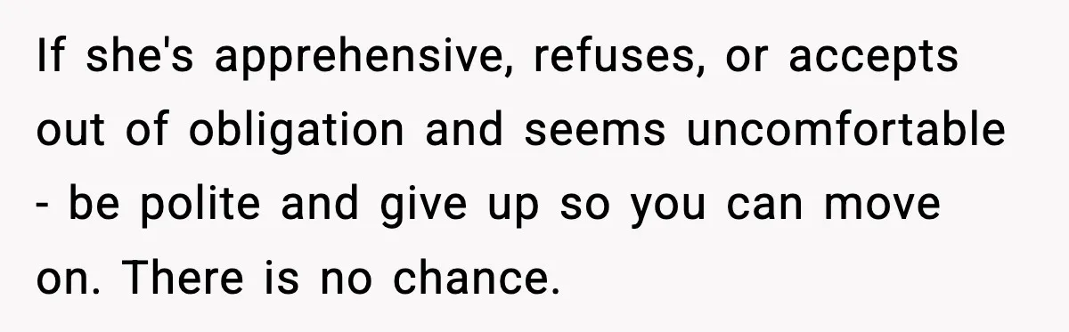 If she's apprehensive, refuses, or accepts out of obligation and seems uncomfortable - be polite and give up so you can move on. There is no chance.