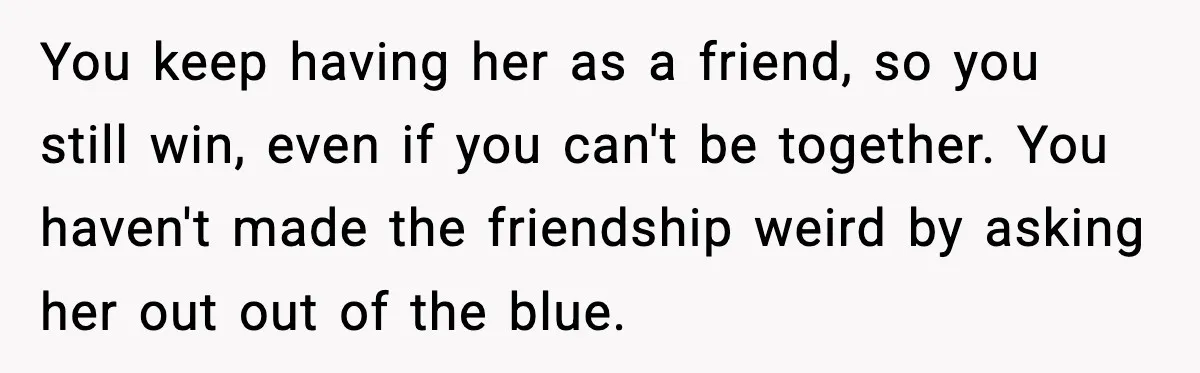 You keep having her as a friend, so you still win, even if you can't be together. You haven't made the friendship weird by asking her out out of the...