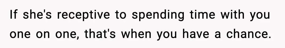 If she's receptive to spending time with you one on one, that's when you have a chance.