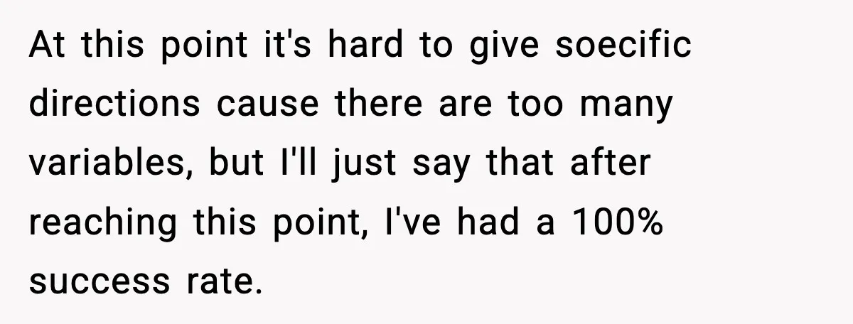 At this point it's hard to give soecific directions cause there are too many variables, but I'll just say that after reaching this point, I've had a 100% success rate.
