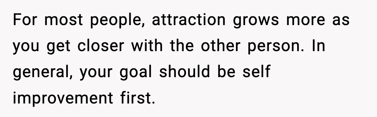 For most people, attraction grows more as you get closer with the other person. In general, your goal should be self improvement first.