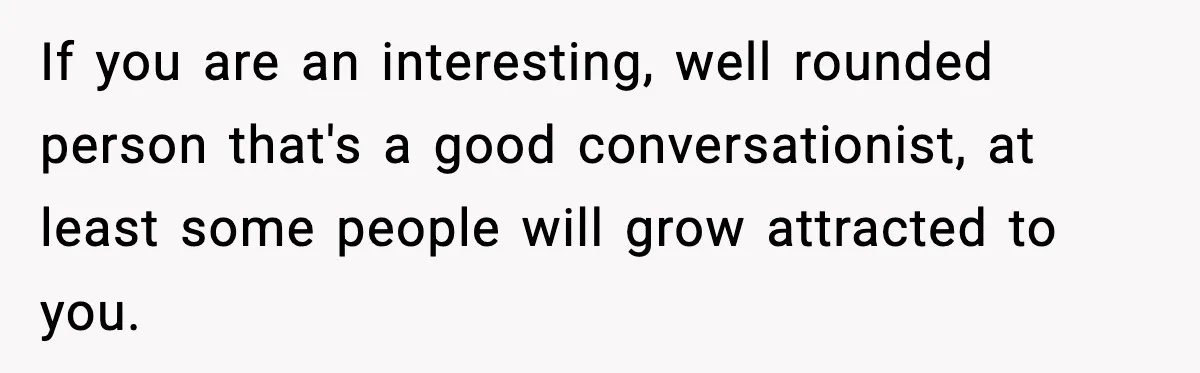 If you are an interesting, well rounded person that's a good conversationist, at least some people will grow attracted to you.