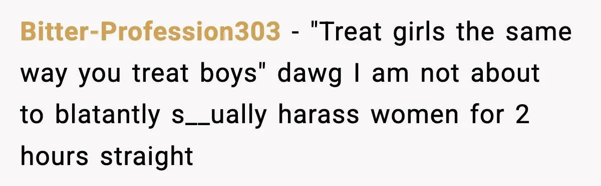 Bitter-Profession303 − "Treat girls the same way you treat boys" dawg I am not about to blatantly s__ually harass women for 2 hours straight
