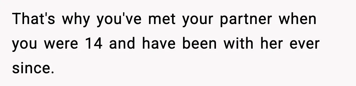 That's why you've met your partner when you were 14 and have been with her ever since.