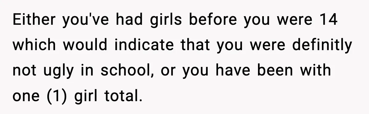 Either you've had girls before you were 14 which would indicate that you were definitly not ugly in school, or you have been with one (1) girl total.