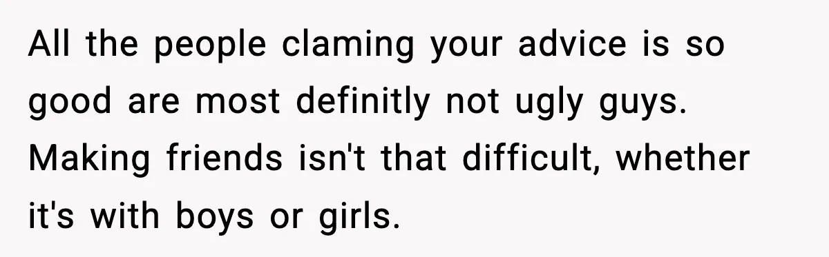 All the people claming your advice is so good are most definitly not ugly guys. Making friends isn't that difficult, whether it's with boys or girls.