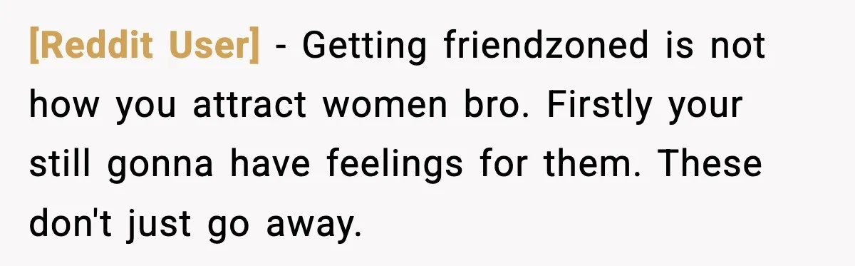 [Reddit User] − Getting friendzoned is not how you attract women bro. Firstly your still gonna have feelings for them. These don't just go away.