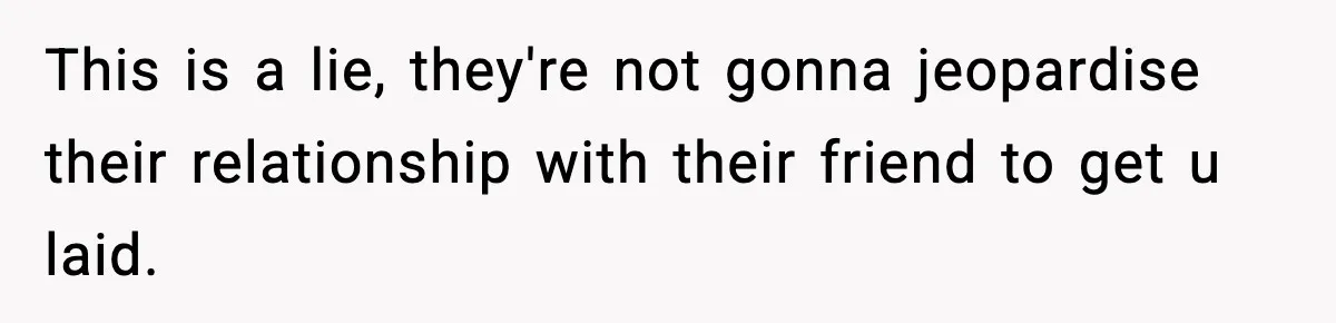 This is a lie, they're not gonna jeopardise their relationship with their friend to get u laid.