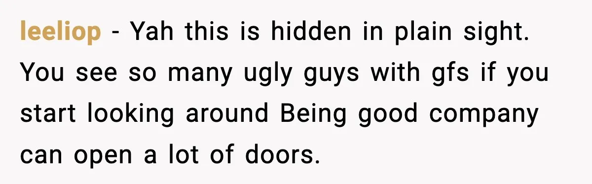leeliop − Yah this is hidden in plain sight. You see so many ugly guys with gfs if you start looking around Being good company can open a lot of...