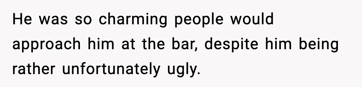 He was so charming people would approach him at the bar, despite him being rather unfortunately ugly.