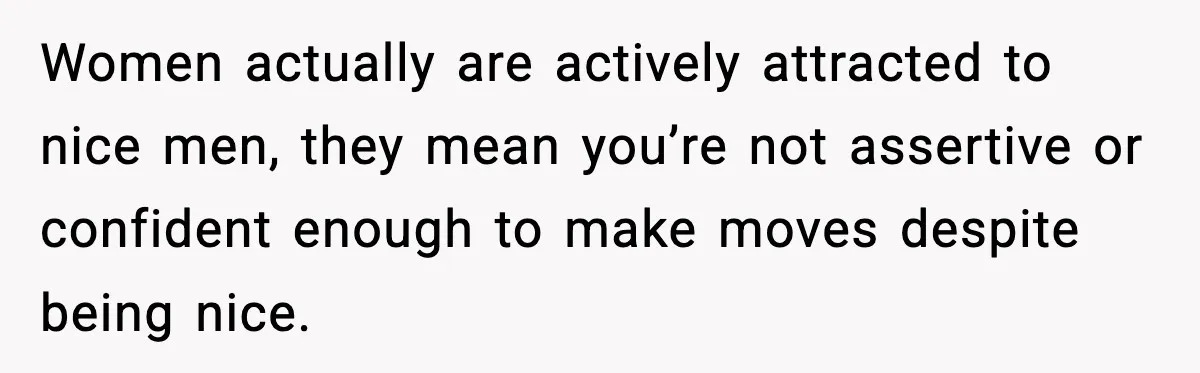 Women actually are actively attracted to nice men, they mean you’re not assertive or confident enough to make moves despite being nice.