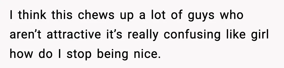 I think this chews up a lot of guys who aren’t attractive it’s really confusing like girl how do I stop being nice.