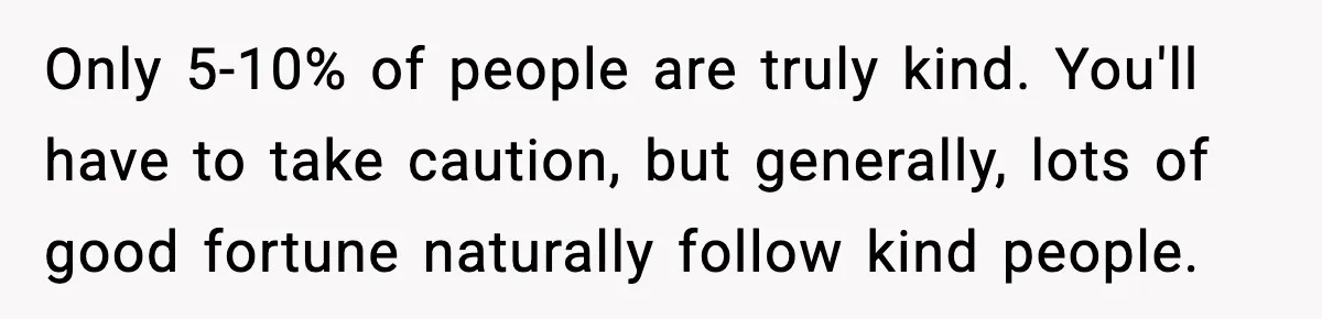 Only 5-10% of people are truly kind. You'll have to take caution, but generally, lots of good fortune naturally follow kind people.