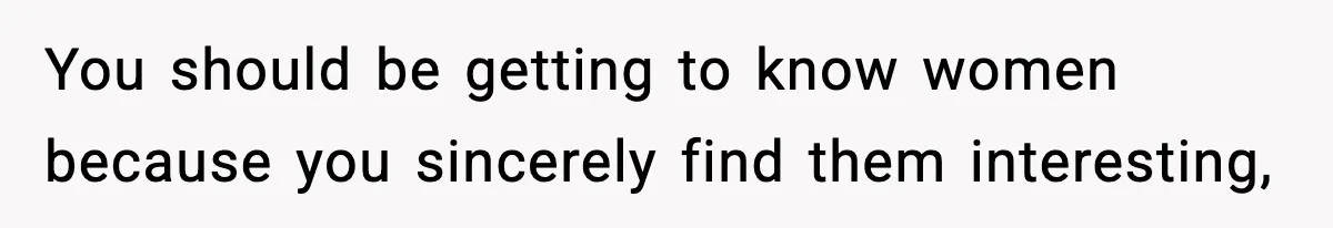 You should be getting to know women because you sincerely find them interesting,