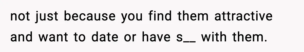 not just because you find them attractive and want to date or have s__ with them.