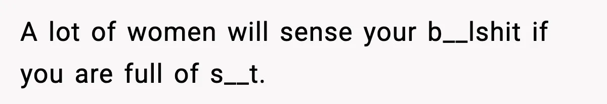 A lot of women will sense your b__lshit if you are full of s__t.