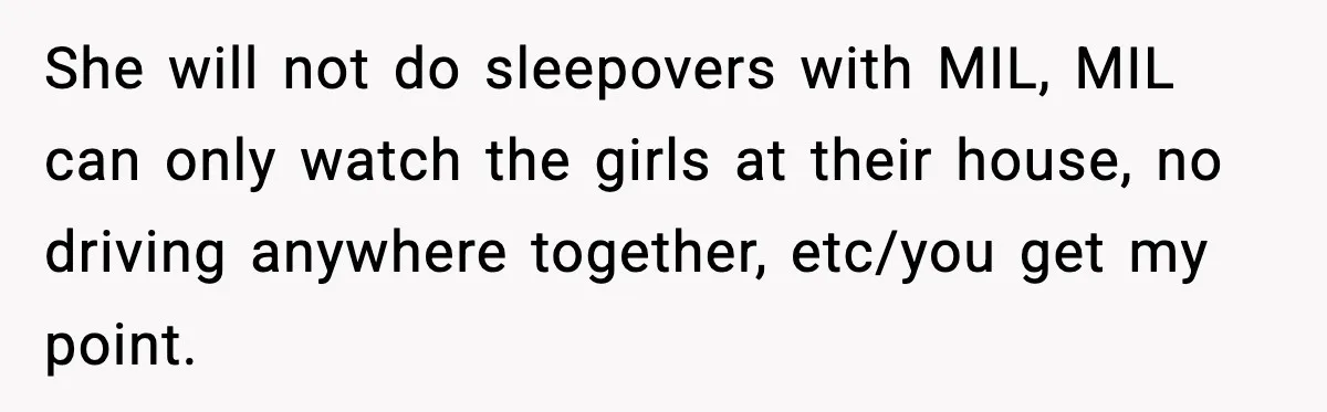 She will not do sleepovers with MIL, MIL can only watch the girls at their house, no driving anywhere together, etc/you get my point.