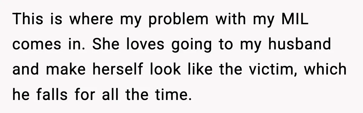 This is where my problem with my MIL comes in. She loves going to my husband and make herself look like the victim, which he falls for all the time.