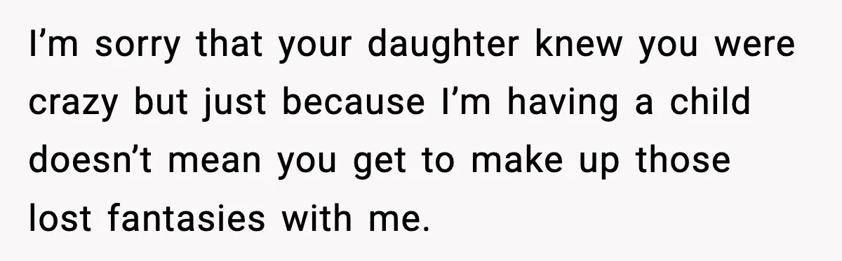 I’m sorry that your daughter knew you were crazy but just because I’m having a child doesn’t mean you get to make up those lost fantasies with me.