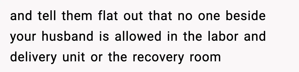 and tell them flat out that no one beside your husband is allowed in the labor and delivery unit or the recovery room