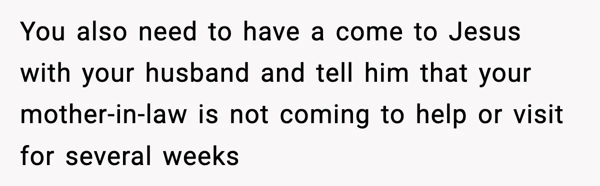 You also need to have a come to Jesus with your husband and tell him that your mother-in-law is not coming to help or visit for several weeks