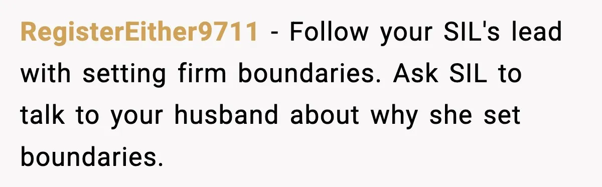 RegisterEither9711 − Follow your SIL's lead with setting firm boundaries. Ask SIL to talk to your husband about why she set boundaries.