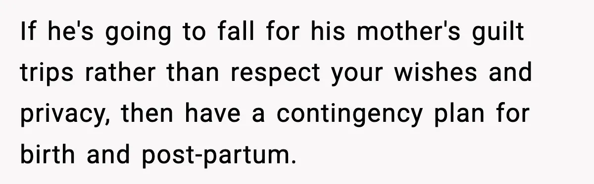 If he's going to fall for his mother's guilt trips rather than respect your wishes and privacy, then have a contingency plan for birth and post-partum.