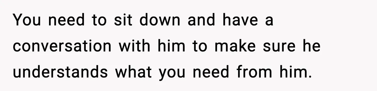 You need to sit down and have a conversation with him to make sure he understands what you need from him.