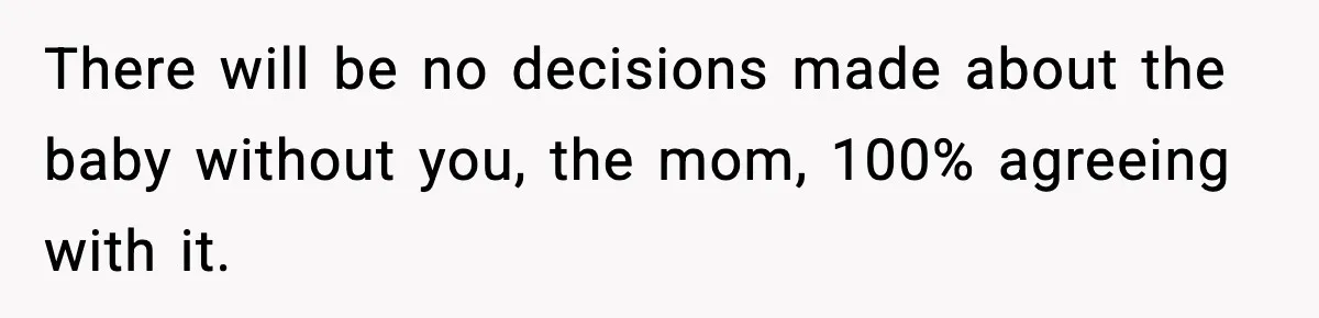 There will be no decisions made about the baby without you, the mom, 100% agreeing with it.