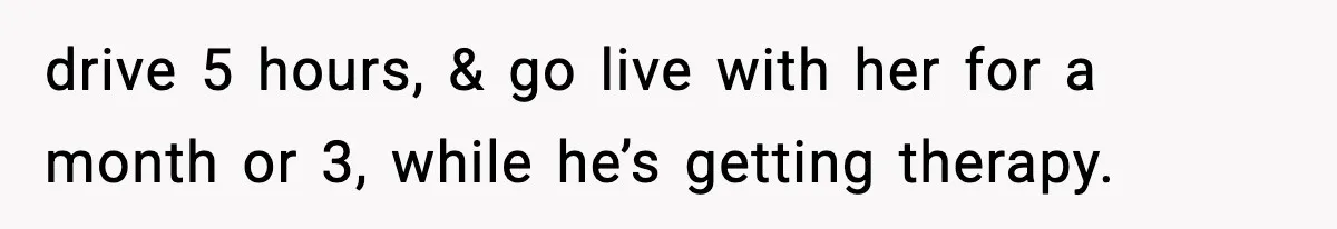 drive 5 hours, & go live with her for a month or 3, while he’s getting therapy.