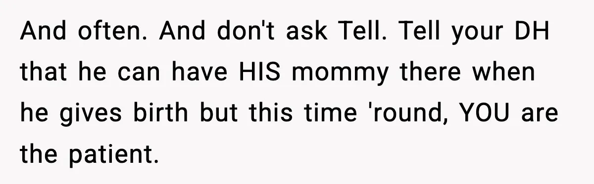And often. And don't ask Tell. Tell your DH that he can have HIS mommy there when he gives birth but this time 'round, YOU are the patient.