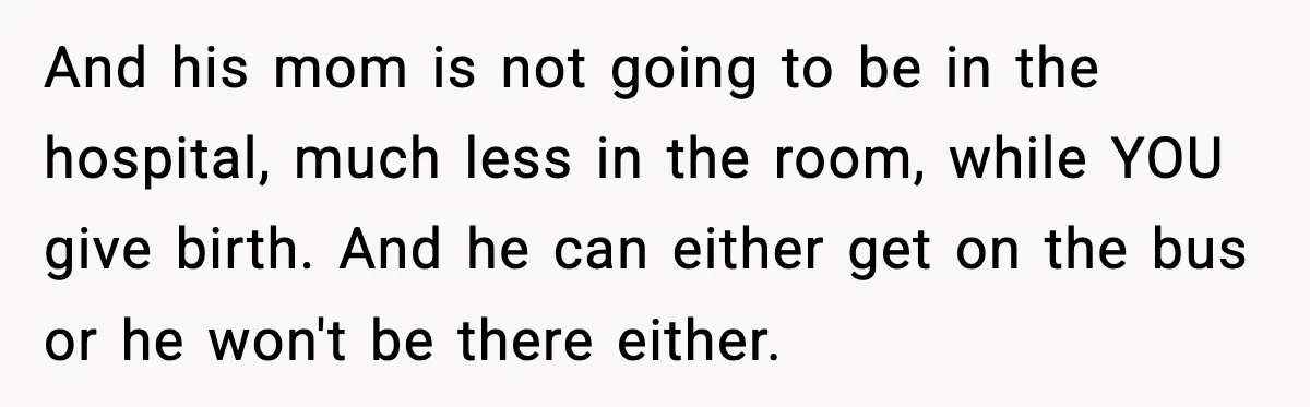 And his mom is not going to be in the hospital, much less in the room, while YOU give birth. And he can either get on the bus or he...