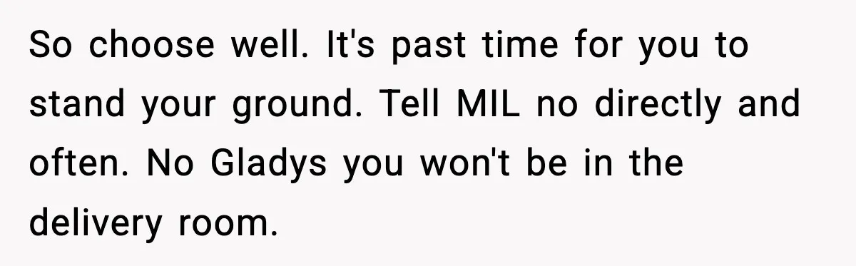 So choose well. It's past time for you to stand your ground. Tell MIL no directly and often. No Gladys you won't be in the delivery room.