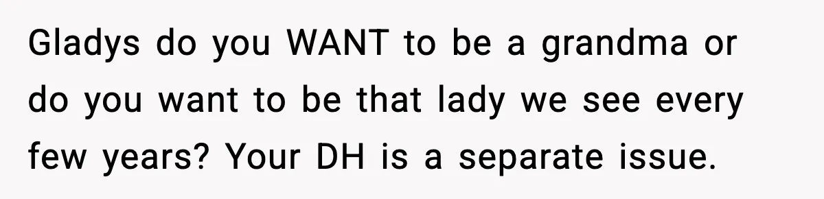 Gladys do you WANT to be a grandma or do you want to be that lady we see every few years? Your DH is a separate issue.