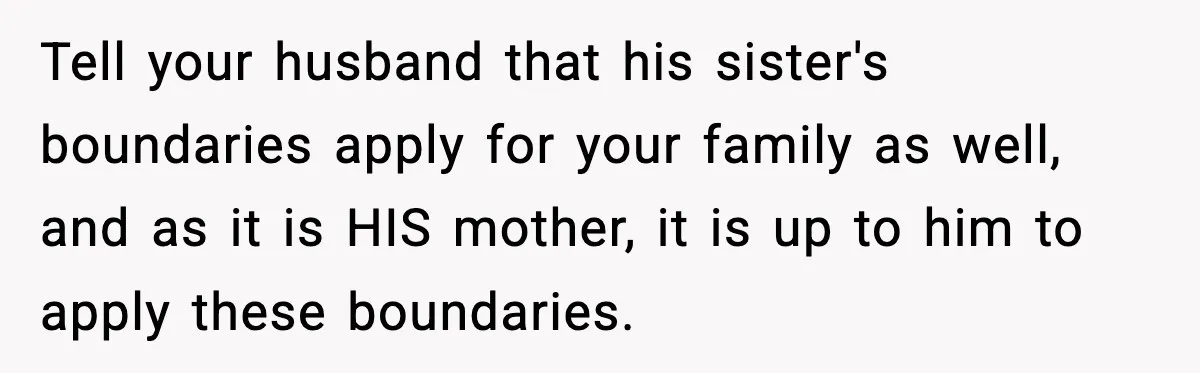 Tell your husband that his sister's boundaries apply for your family as well, and as it is HIS mother, it is up to him to apply these boundaries.