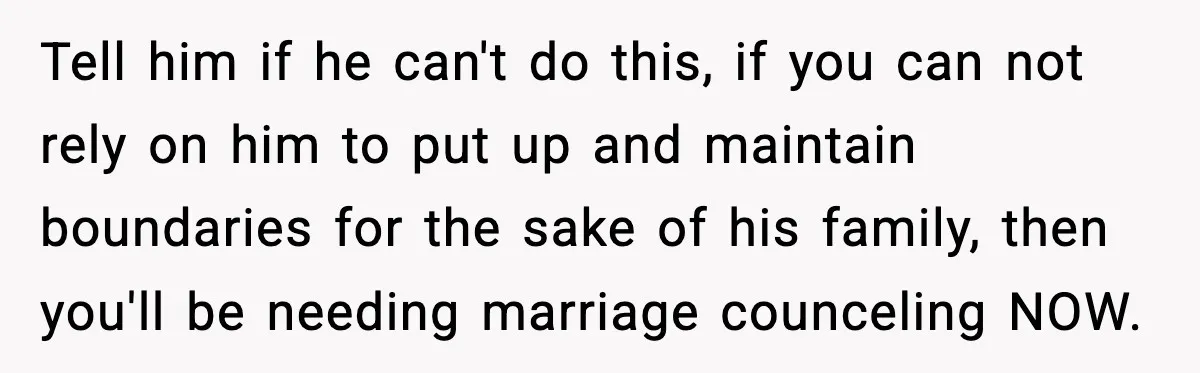 Tell him if he can't do this, if you can not rely on him to put up and maintain boundaries for the sake of his family, then you'll be needing...