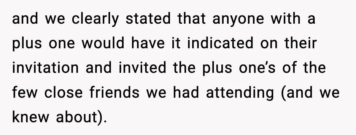 and we clearly stated that anyone with a plus one would have it indicated on their invitation and invited the plus one’s of the few close friends we had attending...
