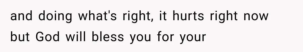 and doing what's right, it hurts right now but God will bless you for your