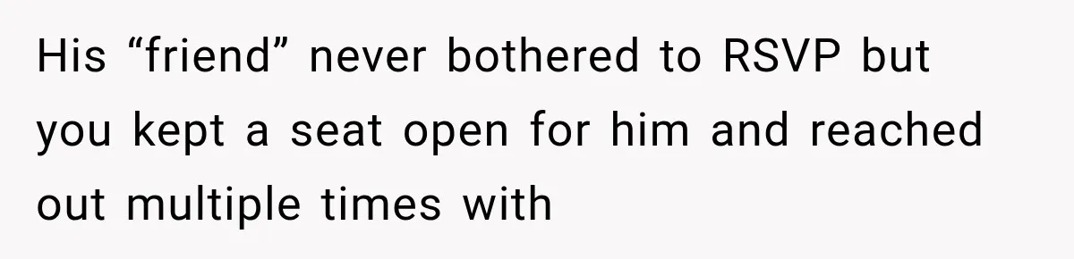 His “friend” never bothered to RSVP but you kept a seat open for him and reached out multiple times with