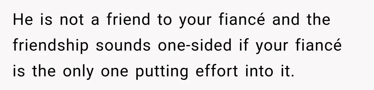 He is not a friend to your fiancé and the friendship sounds one-sided if your fiancé is the only one putting effort into it.