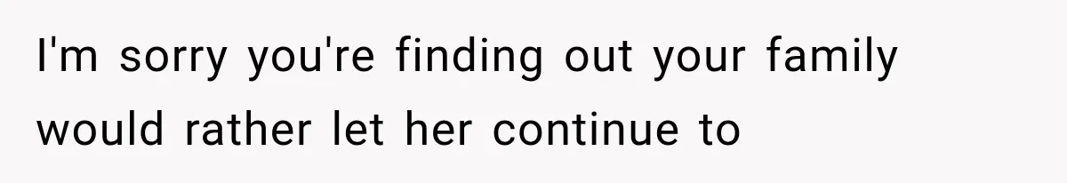 I'm sorry you're finding out your family would rather let her continue to