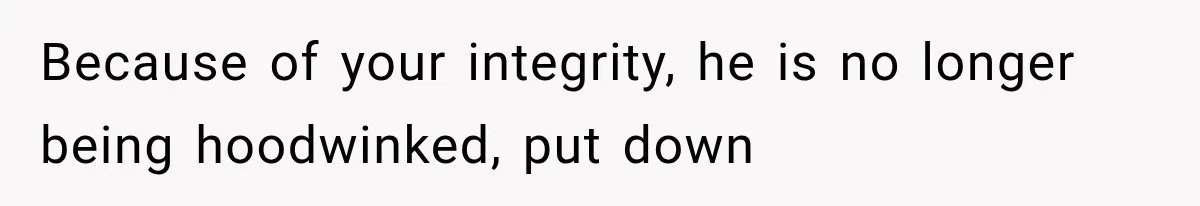 Because of your integrity, he is no longer being hoodwinked, put down