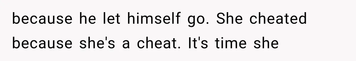 because he let himself go. She cheated because she's a cheat. It's time she
