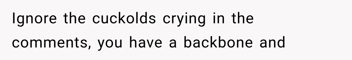 Ignore the cuckolds crying in the comments, you have a backbone and