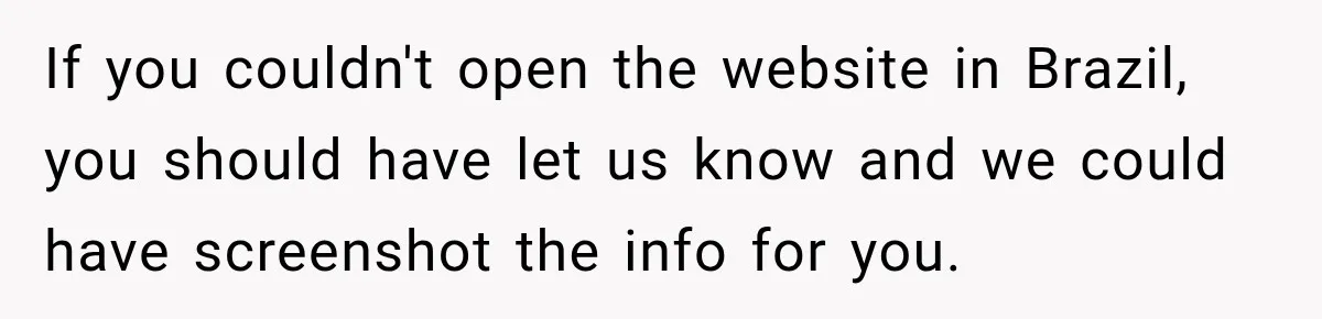 If you couldn't open the website in Brazil, you should have let us know and we could have screenshot the info for you.