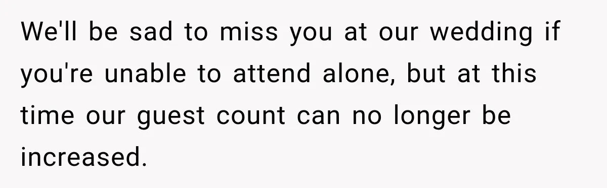 We'll be sad to miss you at our wedding if you're unable to attend alone, but at this time our guest count can no longer be increased.
