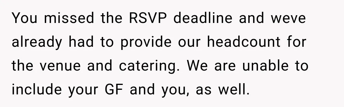 You missed the RSVP deadline and weve already had to provide our headcount for the venue and catering. We are unable to include your GF and you, as well.